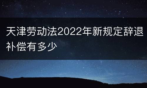 天津劳动法2022年新规定辞退补偿有多少