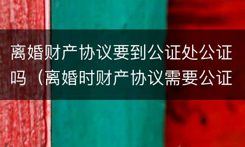 离婚财产协议要到公证处公证吗(离婚时财产协议需要公证吗)