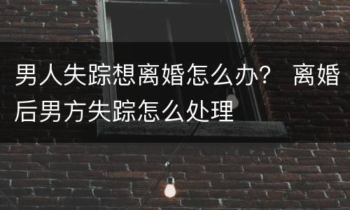男人失踪想离婚怎么办？ 离婚后男方失踪怎么处理