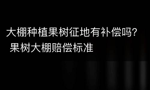 大棚种植果树征地有补偿吗？ 果树大棚赔偿标准