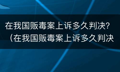 在我国贩毒案上诉多久判决？（在我国贩毒案上诉多久判决结果）
