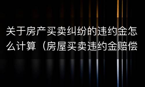 关于房产买卖纠纷的违约金怎么计算（房屋买卖违约金赔偿标准）