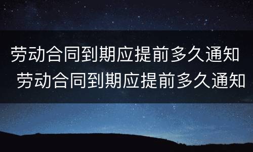 劳动合同到期应提前多久通知 劳动合同到期应提前多久通知上班