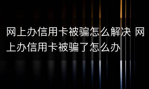 网上办信用卡被骗怎么解决 网上办信用卡被骗了怎么办