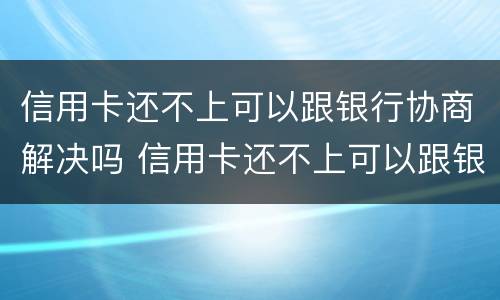 信用卡还不上可以跟银行协商解决吗 信用卡还不上可以跟银行协商解决吗