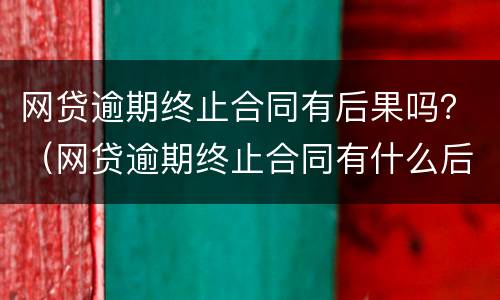 网贷逾期终止合同有后果吗？（网贷逾期终止合同有什么后果）