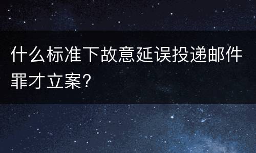 什么标准下故意延误投递邮件罪才立案?