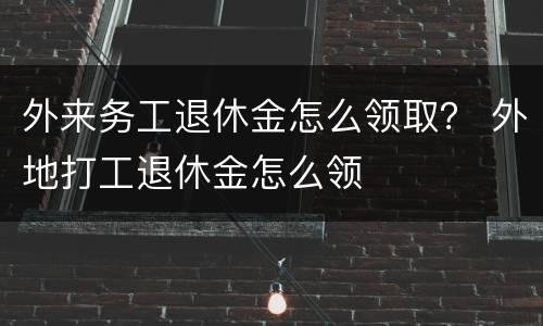 外来务工退休金怎么领取？ 外地打工退休金怎么领