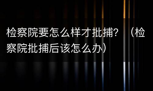 检察院要怎么样才批捕？（检察院批捕后该怎么办）
