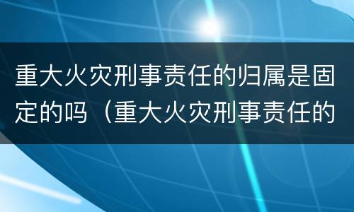 重大火灾刑事责任的归属是固定的吗（重大火灾刑事责任的归属是固定的吗为什么）