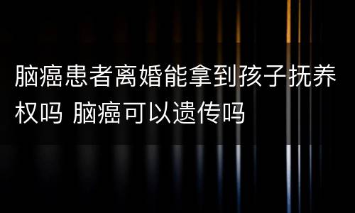 脑癌患者离婚能拿到孩子抚养权吗 脑癌可以遗传吗