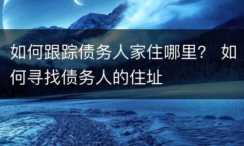 如何跟踪债务人家住哪里？ 如何寻找债务人的住址