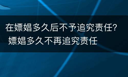 在嫖娼多久后不予追究责任？ 嫖娼多久不再追究责任