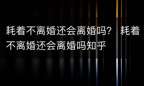 耗着不离婚还会离婚吗？ 耗着不离婚还会离婚吗知乎