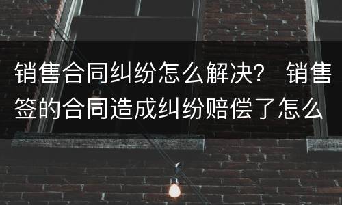 销售合同纠纷怎么解决？ 销售签的合同造成纠纷赔偿了怎么办