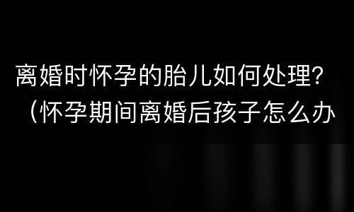 离婚时怀孕的胎儿如何处理？（怀孕期间离婚后孩子怎么办）