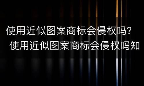 使用近似图案商标会侵权吗？ 使用近似图案商标会侵权吗知乎