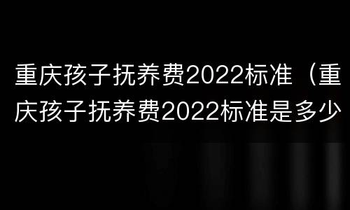 重庆孩子抚养费2022标准（重庆孩子抚养费2022标准是多少钱）