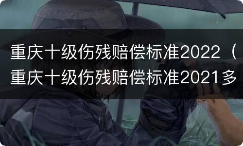 重庆十级伤残赔偿标准2022（重庆十级伤残赔偿标准2021多少钱大概）