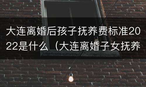 大连离婚后孩子抚养费标准2022是什么（大连离婚子女抚养费多少?）