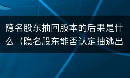 隐名股东抽回股本的后果是什么（隐名股东能否认定抽逃出资）