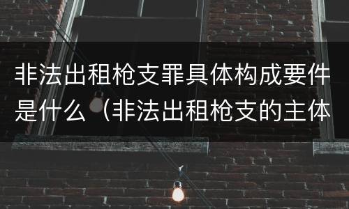 非法出租枪支罪具体构成要件是什么（非法出租枪支的主体）