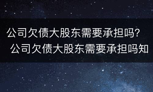 公司欠债大股东需要承担吗？ 公司欠债大股东需要承担吗知乎