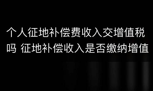 个人征地补偿费收入交增值税吗 征地补偿收入是否缴纳增值税