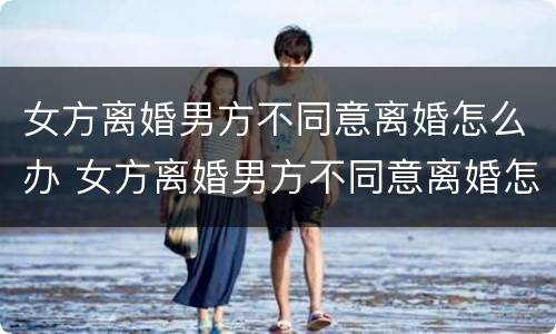 女方离婚男方不同意离婚怎么办 女方离婚男方不同意离婚怎么办,能离婚吗