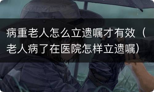 病重老人怎么立遗嘱才有效（老人病了在医院怎样立遗嘱）
