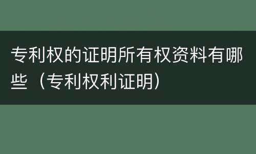 专利权的证明所有权资料有哪些（专利权利证明）