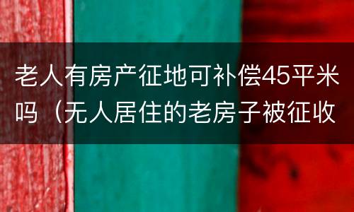 老人有房产征地可补偿45平米吗（无人居住的老房子被征收补偿多少）