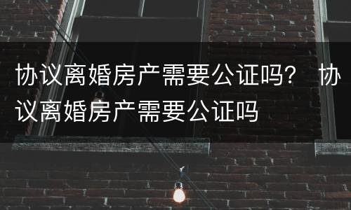 协议离婚房产需要公证吗？ 协议离婚房产需要公证吗