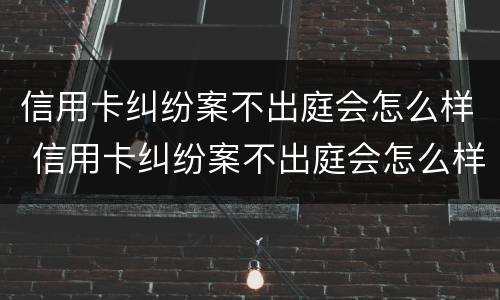 信用卡纠纷案不出庭会怎么样 信用卡纠纷案不出庭会怎么样吗