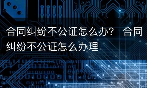 合同纠纷不公证怎么办？ 合同纠纷不公证怎么办理