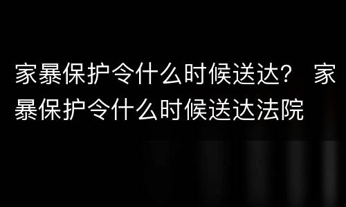 家暴保护令什么时候送达？ 家暴保护令什么时候送达法院