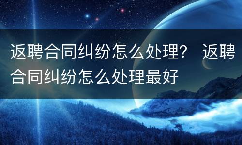 返聘合同纠纷怎么处理？ 返聘合同纠纷怎么处理最好