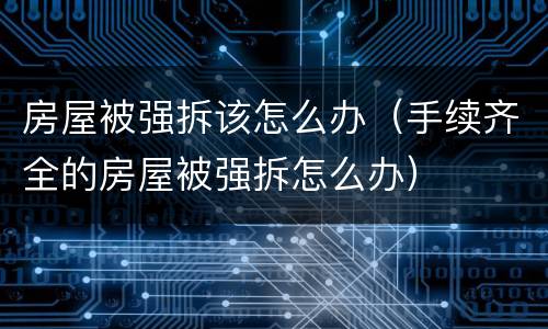 房屋被强拆该怎么办（手续齐全的房屋被强拆怎么办）