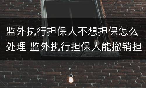 监外执行担保人不想担保怎么处理 监外执行担保人能撤销担保吗