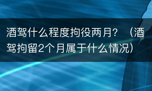 酒驾什么程度拘役两月？（酒驾拘留2个月属于什么情况）