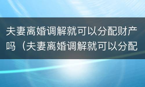 夫妻离婚调解就可以分配财产吗（夫妻离婚调解就可以分配财产吗为什么）
