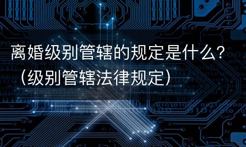 离婚级别管辖的规定是什么？（级别管辖法律规定）