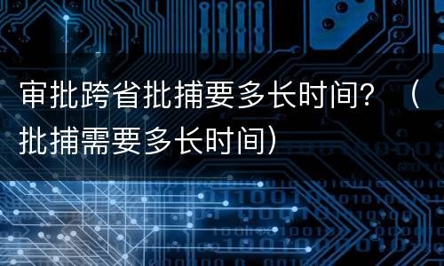 审批跨省批捕要多长时间？（批捕需要多长时间）