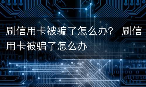 刷信用卡被骗了怎么办？ 刷信用卡被骗了怎么办