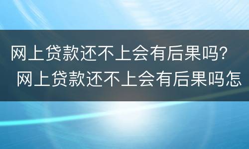 网上贷款还不上会有后果吗？ 网上贷款还不上会有后果吗怎么办