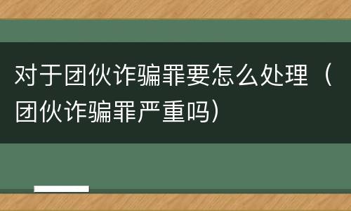 对于团伙诈骗罪要怎么处理（团伙诈骗罪严重吗）