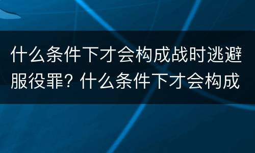 什么条件下才会构成战时逃避服役罪? 什么条件下才会构成战时逃避服役罪呢