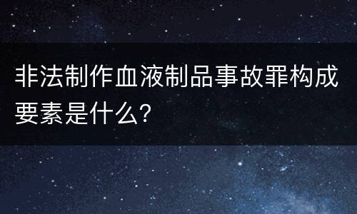 非法制作血液制品事故罪构成要素是什么？
