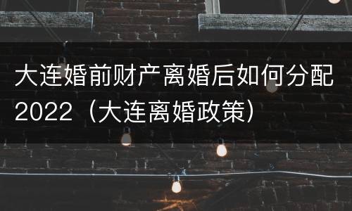 大连婚前财产离婚后如何分配2022（大连离婚政策）