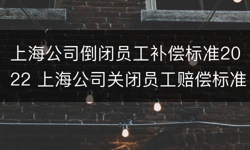 上海公司倒闭员工补偿标准2022 上海公司关闭员工赔偿标准